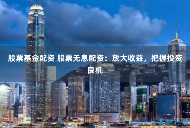 股票基金配资 股票无息配资：放大收益，把握投资良机