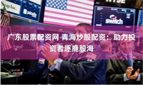 广东股票配资网 青海炒股配资：助力投资者逐鹿股海
