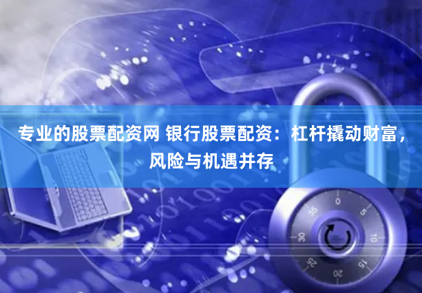 专业的股票配资网 银行股票配资：杠杆撬动财富，风险与机遇并存