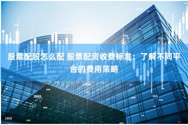 股票配股怎么配 股票配资收费标准：了解不同平台的费用策略