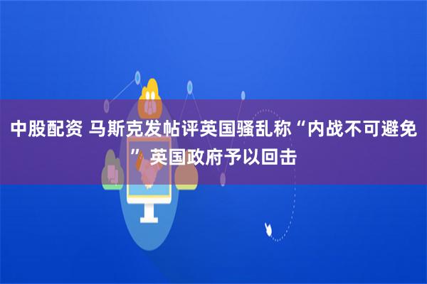 中股配资 马斯克发帖评英国骚乱称“内战不可避免” 英国政府予以回击