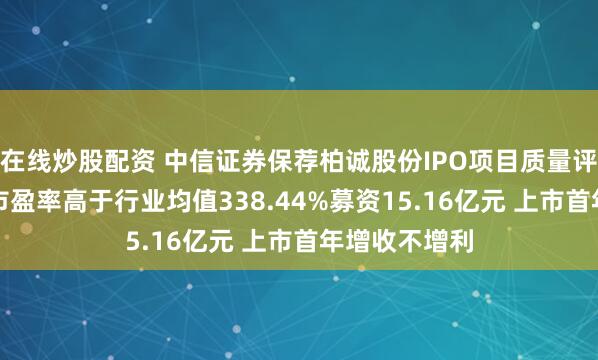 在线炒股配资 中信证券保荐柏诚股份IPO项目质量评级D级 发行市盈率高于行业均值338.44%募资15.16亿元 上市首年增收不增利
