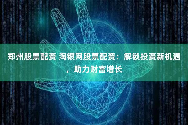 郑州股票配资 淘银网股票配资：解锁投资新机遇，助力财富增长