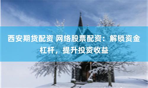西安期货配资 网络股票配资：解锁资金杠杆，提升投资收益