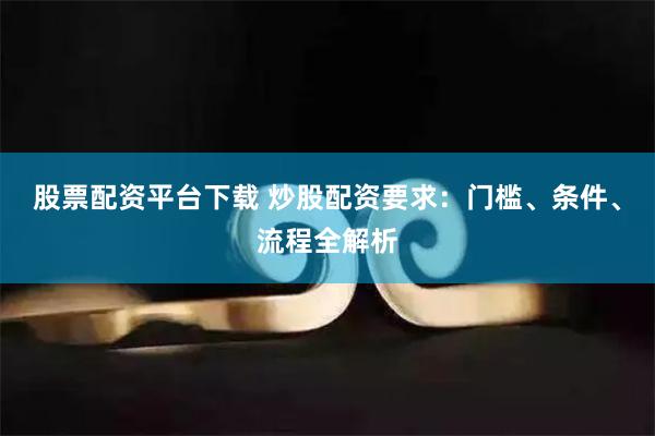 股票配资平台下载 炒股配资要求：门槛、条件、流程全解析
