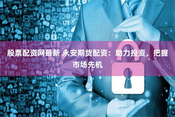 股票配资网最新 永安期货配资：助力投资，把握市场先机