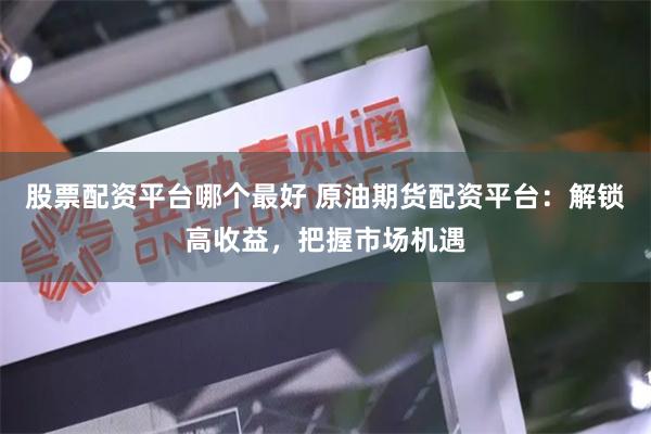 股票配资平台哪个最好 原油期货配资平台：解锁高收益，把握市场机遇