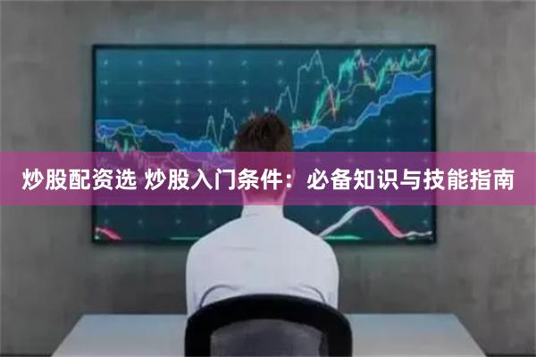 炒股配资选 炒股入门条件：必备知识与技能指南