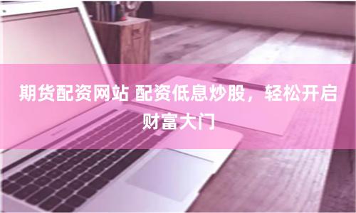 期货配资网站 配资低息炒股，轻松开启财富大门