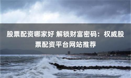 股票配资哪家好 解锁财富密码：权威股票配资平台网站推荐