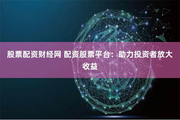 股票配资财经网 配资股票平台：助力投资者放大收益