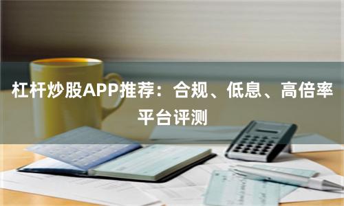 杠杆炒股APP推荐：合规、低息、高倍率平台评测