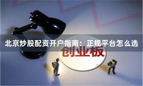 北京炒股配资开户指南：正规平台怎么选